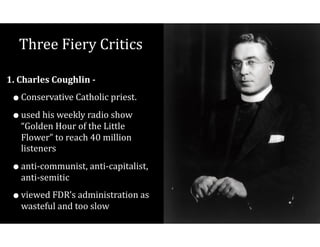 Three	Fiery	Critics
1.	Charles	Coughlin	-		
•Conservative	Catholic	priest.	
•used	his	weekly	radio	show	
“Golden	Hour	of	the	Little	
Flower”	to	reach	40	million	
listeners		
•anti-communist,	anti-capitalist,	
anti-semitic	
•viewed	FDR’s	administration	as	
wasteful	and	too	slow
 
