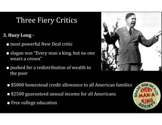 Three	Fiery	Critics
3.	Huey	Long	-		
•most	powerful	New	Deal	critic	
•slogan	was	“Every	man	a	king,	but	no	one	
wears	a	crown”	
•pushed	for	a	redistribution	of	wealth	to	
the	poor
•$5000	homestead	credit	allowance	to	all	American	families	
•$2500	guaranteed	annual	income	for	all	Americans	
•Free	college	education
 