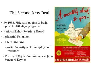 The	Second	New	Deal
• By	1935,	FDR	was	looking	to	build	
upon	the	100	days	programs.	
• National	Labor	Relations	Board	
• Industrial	Unionism	
• Federal	Welfare	
• Social	Security	and	unemployment	
insurance	
• Theory	of	Keynesian	Economics	-	John	
Maynard	Keynes
 