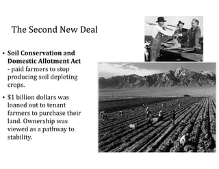 The	Second	New	Deal
• Soil	Conservation	and	
Domestic	Allotment	Act	
-	paid	farmers	to	stop	
producing	soil	depleting	
crops.		
• $1	billion	dollars	was	
loaned	out	to	tenant	
farmers	to	purchase	their	
land.	Ownership	was	
viewed	as	a	pathway	to	
stability.	
 