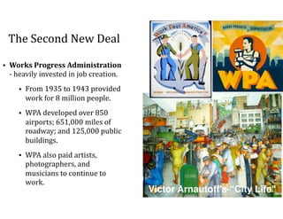 The	Second	New	Deal
• Works	Progress	Administration	
-	heavily	invested	in	job	creation.		
• From	1935	to	1943	provided	
work	for	8	million	people.	
• WPA	developed	over	850	
airports;	651,000	miles	of	
roadway;	and	125,000	public	
buildings.	
• WPA	also	paid	artists,	
photographers,	and	
musicians	to	continue	to	
work.	
Victor Arnautoff's “City Life"
 