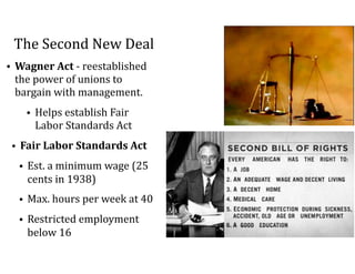The	Second	New	Deal
• Wagner	Act	-	reestablished	
the	power	of	unions	to	
bargain	with	management.		
• Helps	establish	Fair	
Labor	Standards	Act		
• Fair	Labor	Standards	Act	
• Est.	a	minimum	wage	(25	
cents	in	1938)	
• Max.	hours	per	week	at	40	
• Restricted	employment	
below	16
 