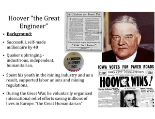 Hoover	“the	Great	
Engineer”
• Background:	
• Successful,	self-made	
millionaire	by	40	
• Quaker	upbringing	-	
industrious,	independent,	
humanitarian.
• Spent	his	youth	in	the	mining	industry	and	as	a	
result,	supported	labor	unions	and	mining	
regulations.	
• During	the	Great	War,	he	voluntarily	organized	
international	relief	efforts	saving	millions	of	
lives	in	Europe.	“the	Great	Humanitarian”
 