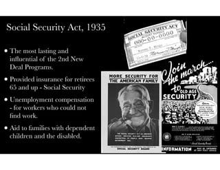 Social Security Act, 1935
•The most lasting and
inﬂuential of the 2nd New
Deal Programs.
•Provided insurance for retirees
65 and up - Social Security
•Unemployment compensation
- for workers who could not
ﬁnd work.
•Aid to families with dependent
children and the disabled.
 