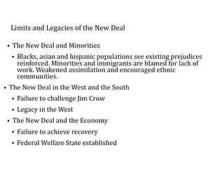 Limits	and	Legacies	of	the	New	Deal
• The	New	Deal	and	Minorities	
• Blacks,	asian	and	hispanic	populations	see	existing	prejudices	
reinforced.	Minorities	and	immigrants	are	blamed	for	lack	of	
work.	Weakened	assimilation	and	encouraged	ethnic	
communities.	
• The	New	Deal	in	the	West	and	the	South	
• Failure	to	challenge	Jim	Crow	
• Legacy	in	the	West		
• The	New	Deal	and	the	Economy	
• Failure	to	achieve	recovery	
• Federal	Welfare	State	established
 