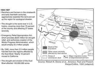 1934-1937
• Ranchers and farmers in the nineteenth
and early twentieth centuries,
aggressively exploited the land and set
up the region for ecological disaster.
• The drought is the worst ever in U.S.
history, covering more than 75 percent
of the country and affecting 27 states
severely.
• Emergency Relief Appropriation Act,
which provides $525 million for drought
relief, and authorizes creation of the
Works Progress Administration, which
would employ 8.5 million people
• By 1940, more than 2.5 million people
had ﬂed from the regions affected by
the Dust Bowl. Nearly 10 percent
moved to California
• The drought and erosion of the Dust
Bowl affected 100,000,000 acres
 