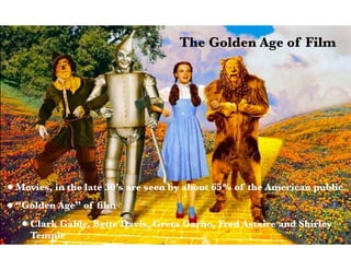 •Movies, in the late 30’s are seen by about 65% of the American public.
•“Golden Age” of ﬁlm
•Clark Gable, Bette Davis, Greta Garbo, Fred Astaire and Shirley
Temple
The Golden Age of Film
 