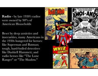Radio - by late 1930’s radios
were owned by 90% of
American Households
Beset by deep anxieties and
insecurities, many Americans in
the 1930s hungered for heroes:
like Superman and Batman;
tough, hard-boiled detectives
like Dashiell Hammett; and
radio heroes like "The Lone
Ranger" or "The Shadow."
 