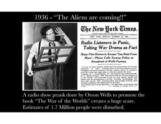 1936 - “The Aliens are coming!!”
A radio show prank done by Orson Wells to promote the
book “The War of the Worlds” creates a huge scare.
Estimates of 1.7 Million people were disturbed.
 