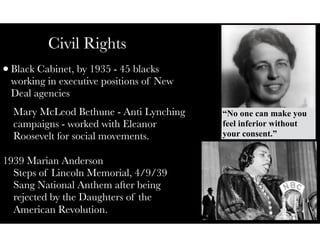 Civil Rights
•Black Cabinet, by 1935 - 45 blacks
working in executive positions of New
Deal agencies
Mary McLeod Bethune - Anti Lynching
campaigns - worked with Eleanor
Roosevelt for social movements.
1939 Marian Anderson
Steps of Lincoln Memorial, 4/9/39
Sang National Anthem after being
rejected by the Daughters of the
American Revolution.
“No one can make you
feel inferior without
your consent.”
 