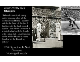 Jesse Owens, 1936
Olympics
“When I came back to my
native country, after all the
stories about Hitler, I couldn't
ride in the front of the bus. I
had to go to the back door. I
couldn't live where I wanted. I
wasn't invited to shake hands
with Hitler, but I wasn't invited
to the White House to shake
hands with the President,
either.”
1936 Olympics - In Nazi
Germany
Won 4 gold medals
 