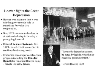 Hoover	=ights	the	Great	
Depression
• Hoover	was	adamant	that	it	was	
not	the	government’s	role	to	
substitute	for	voluntary	
cooperation.		
• Nov.	1929	-	summons	leaders	in	
American	industry	to	develop	a	
plan	going	forward.	
• Federal	Reserve	System	in	Dec.	
1929	-	eased	credit	in	an	effort	to	
continue	business	growth.	
• Embarked	on	a	major	construction	
program	including	the	Boulder	
Dam	(later	renamed	Hoover	Dam)	
-	private	industry	driven
 