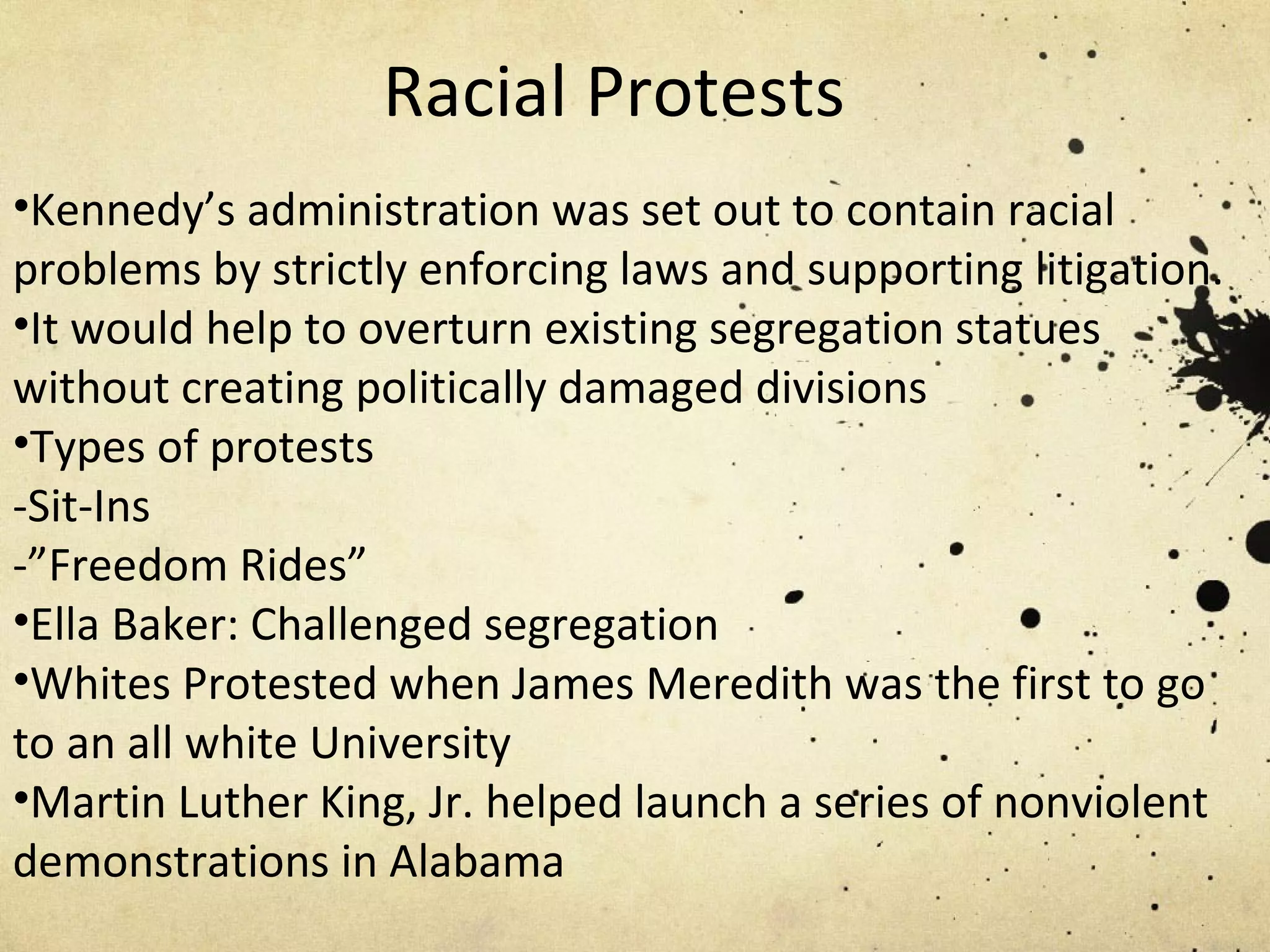 Racial Protests Kennedy’s administration was set out to contain racial problems by strictly enforcing laws and supporting litigation. It would help to overturn existing segregation statues without creating politically damaged divisions Types of protests -Sit-Ins -”Freedom Rides” Ella Baker: Challenged segregation Whites Protested when James Meredith was the first to go to an all white University Martin Luther King, Jr. helped launch a series of nonviolent demonstrations in Alabama  