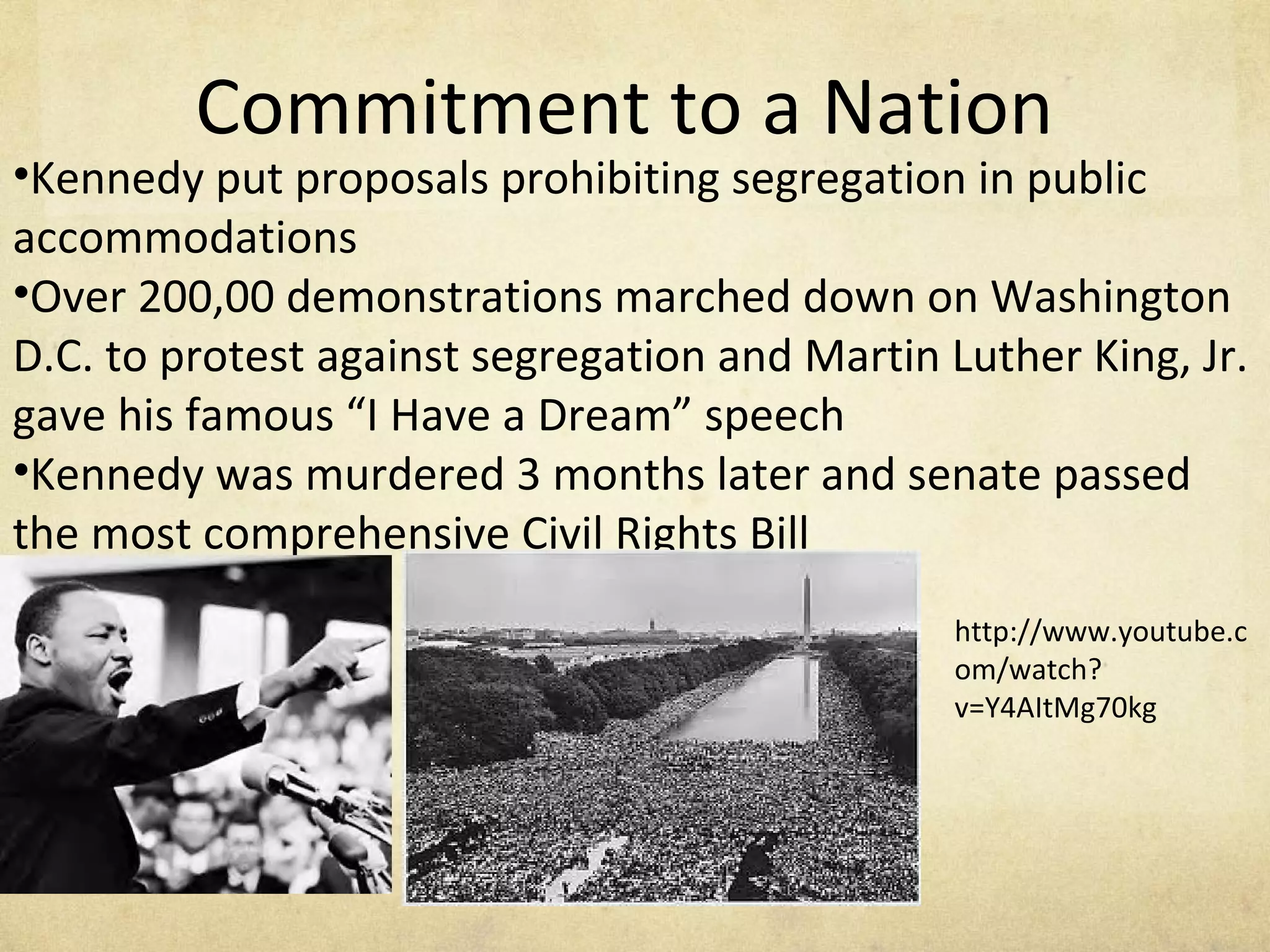 Commitment to a Nation Kennedy put proposals prohibiting segregation in public accommodations Over 200,00 demonstrations marched down on Washington D.C. to protest against segregation and Martin Luther King, Jr. gave his famous “I Have a Dream” speech Kennedy was murdered 3 months later and senate passed the most comprehensive Civil Rights Bill http://www.youtube.com/watch?v=Y4AItMg70kg 