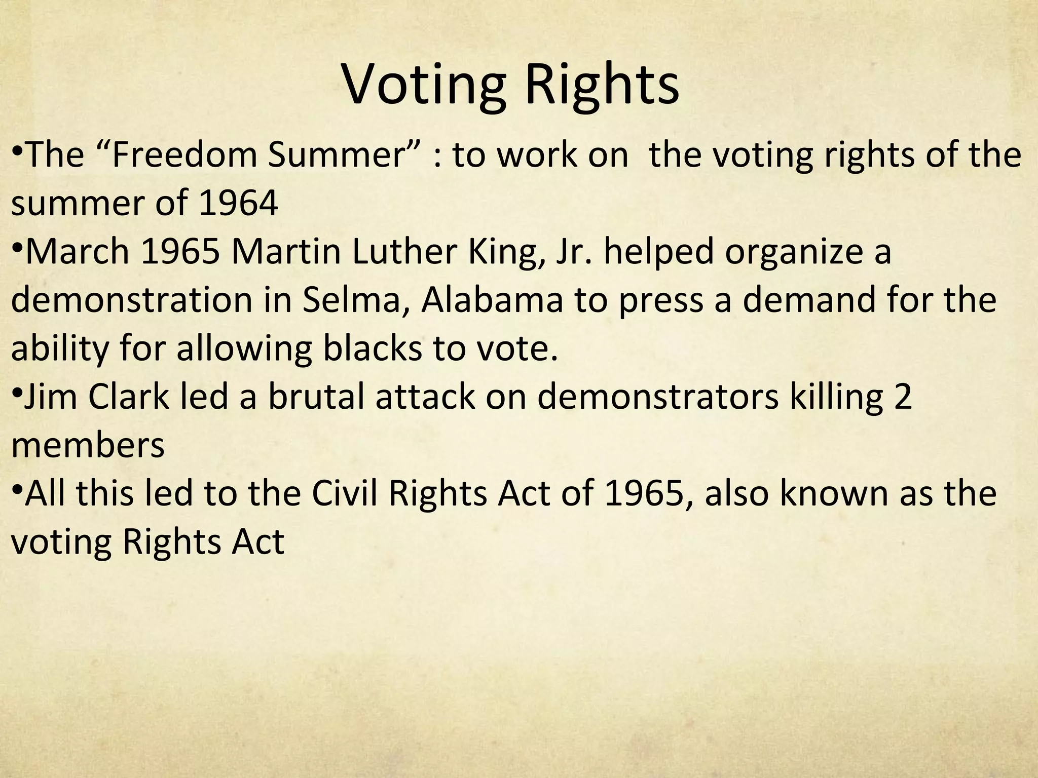 Voting Rights The “Freedom Summer” : to work on  the voting rights of the summer of 1964 March 1965 Martin Luther King, Jr. helped organize a demonstration in Selma, Alabama to press a demand for the ability for allowing blacks to vote. Jim Clark led a brutal attack on demonstrators killing 2 members All this led to the Civil Rights Act of 1965, also known as the voting Rights Act  