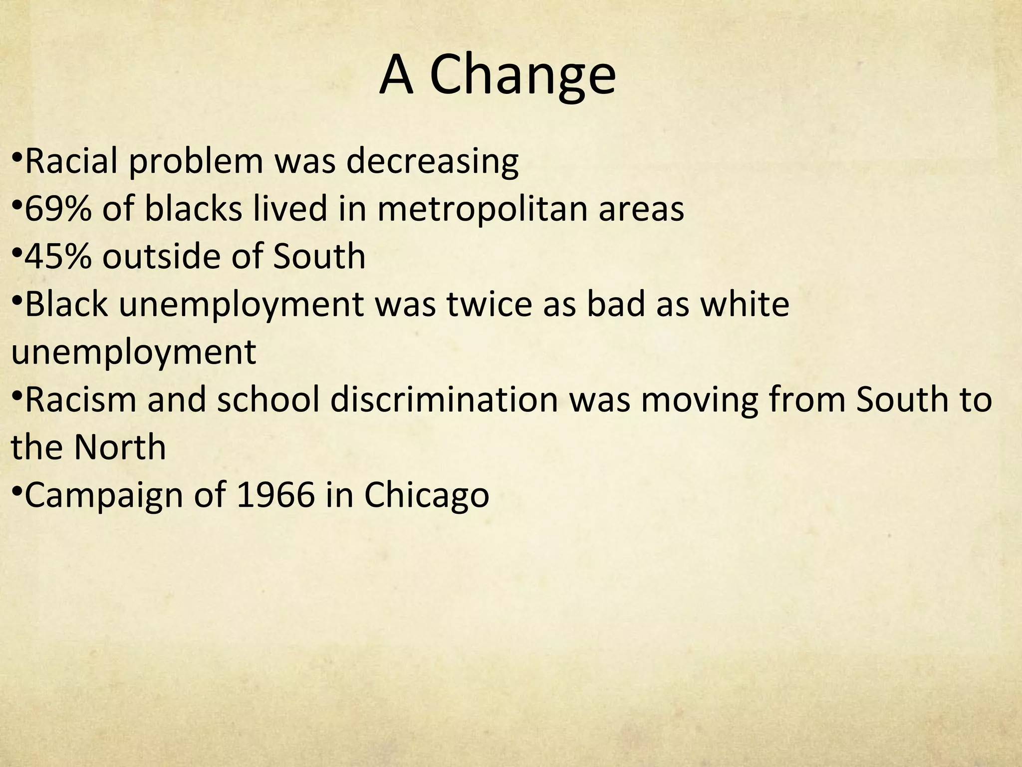 A Change Racial problem was decreasing  69% of blacks lived in metropolitan areas 45% outside of South Black unemployment was twice as bad as white unemployment Racism and school discrimination was moving from South to the North  Campaign of 1966 in Chicago 