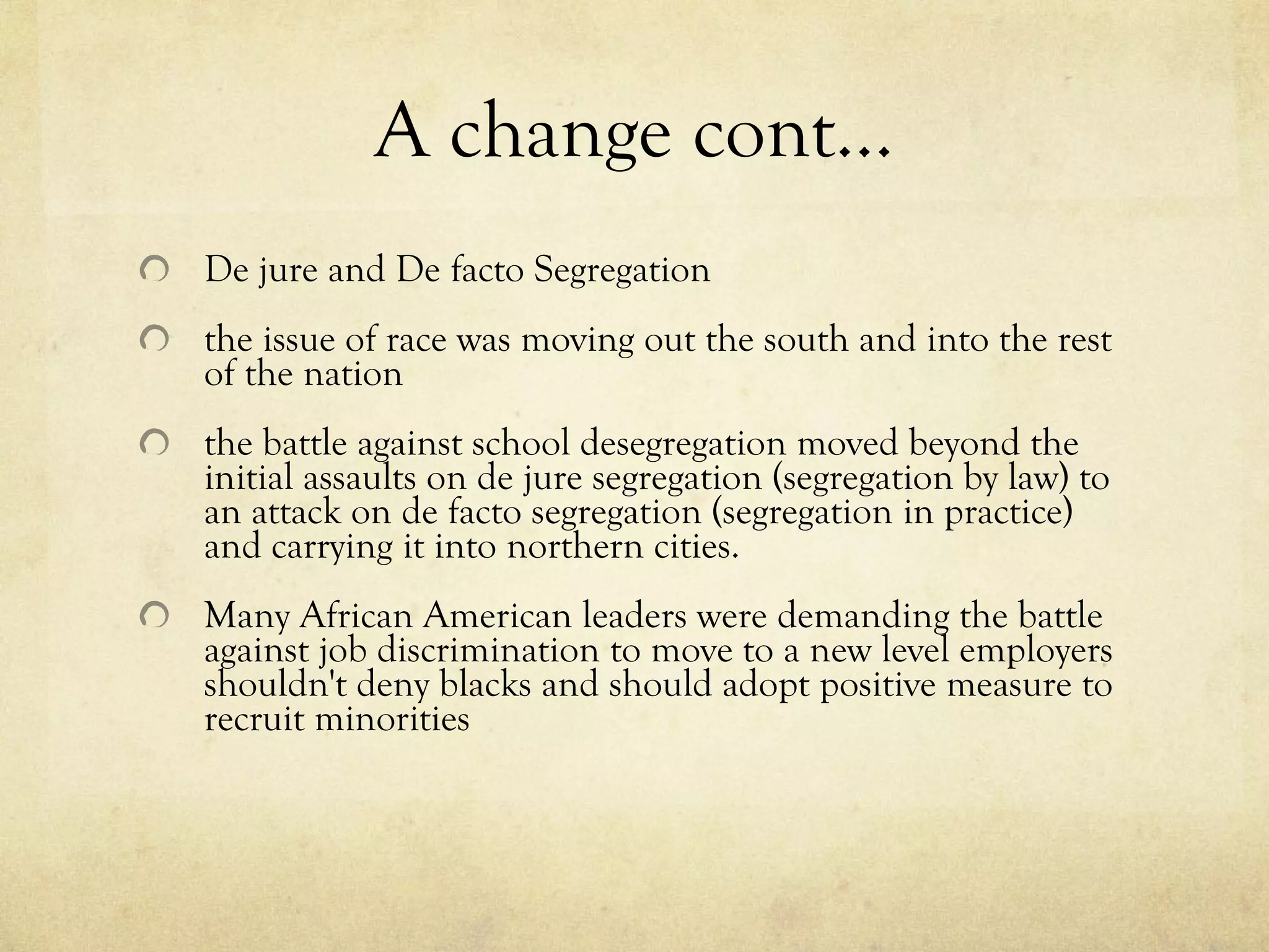 A change cont… De jure and De facto Segregation     the issue of race was moving out the south and into the rest of the nation     the battle against school desegregation moved beyond the initial assaults on de jure segregation (segregation by law) to an attack on de facto segregation (segregation in practice) and carrying it into northern cities.     Many African American leaders were demanding the battle against job discrimination to move to a new level employers shouldn't deny blacks and should adopt positive measure to recruit minorities 