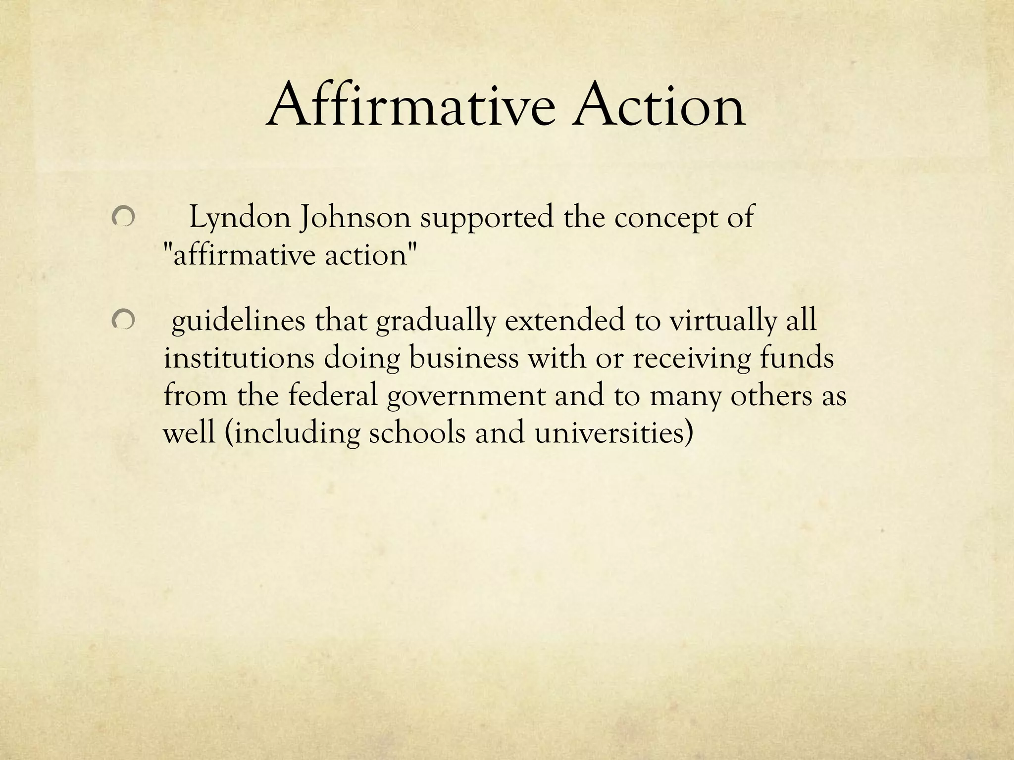 Affirmative Action     Lyndon Johnson supported the concept of  "affirmative action"        guidelines that gradually extended to virtually all institutions doing business with or receiving funds from the federal government and to many others as well (including schools and universities) 