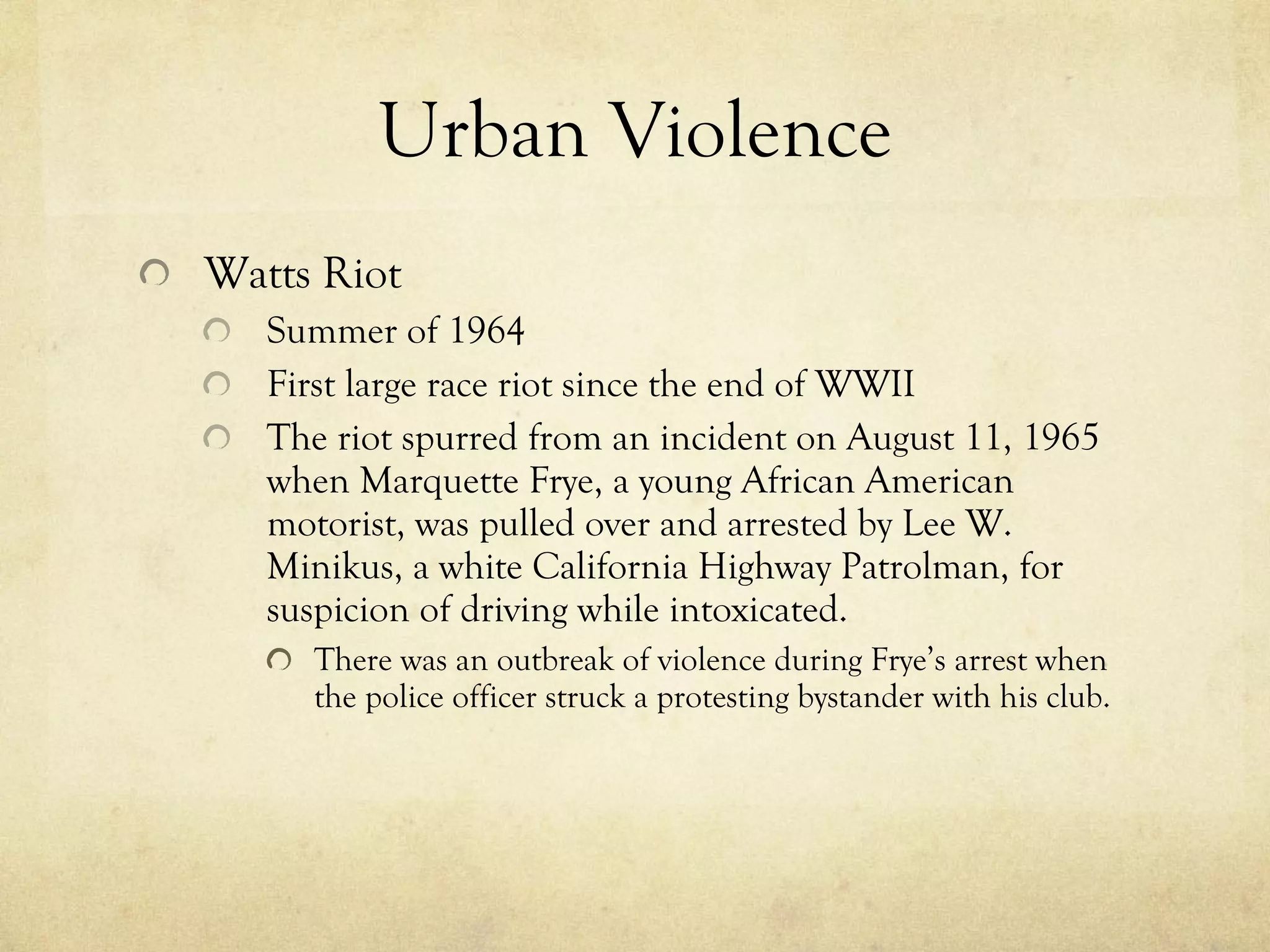 Urban Violence Watts Riot Summer of 1964 First large race riot since the end of WWII The riot spurred from an incident on August 11, 1965 when Marquette Frye, a young African American motorist, was pulled over and arrested by Lee W. Minikus, a white California Highway Patrolman, for suspicion of driving while intoxicated. There was an outbreak of violence during Frye’s arrest when the police officer struck a protesting bystander with his club.  