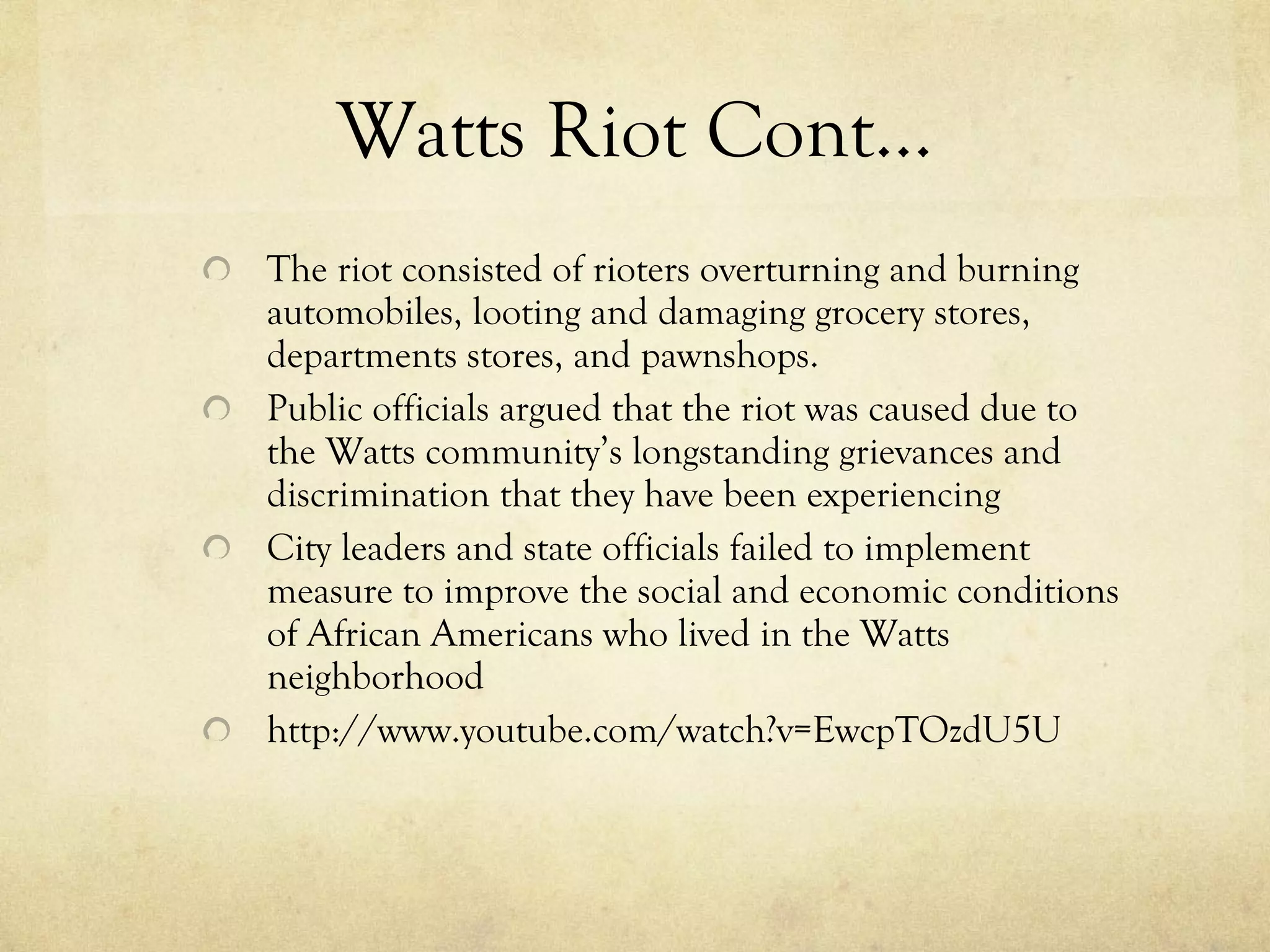Watts Riot Cont… The riot consisted of rioters overturning and burning automobiles, looting and damaging grocery stores, departments stores, and pawnshops.  Public officials argued that the riot was caused due to the Watts community’s longstanding grievances and discrimination that they have been experiencing City leaders and state officials failed to implement measure to improve the social and economic conditions of African Americans who lived in the Watts neighborhood http://www.youtube.com/watch?v=EwcpTOzdU5U 