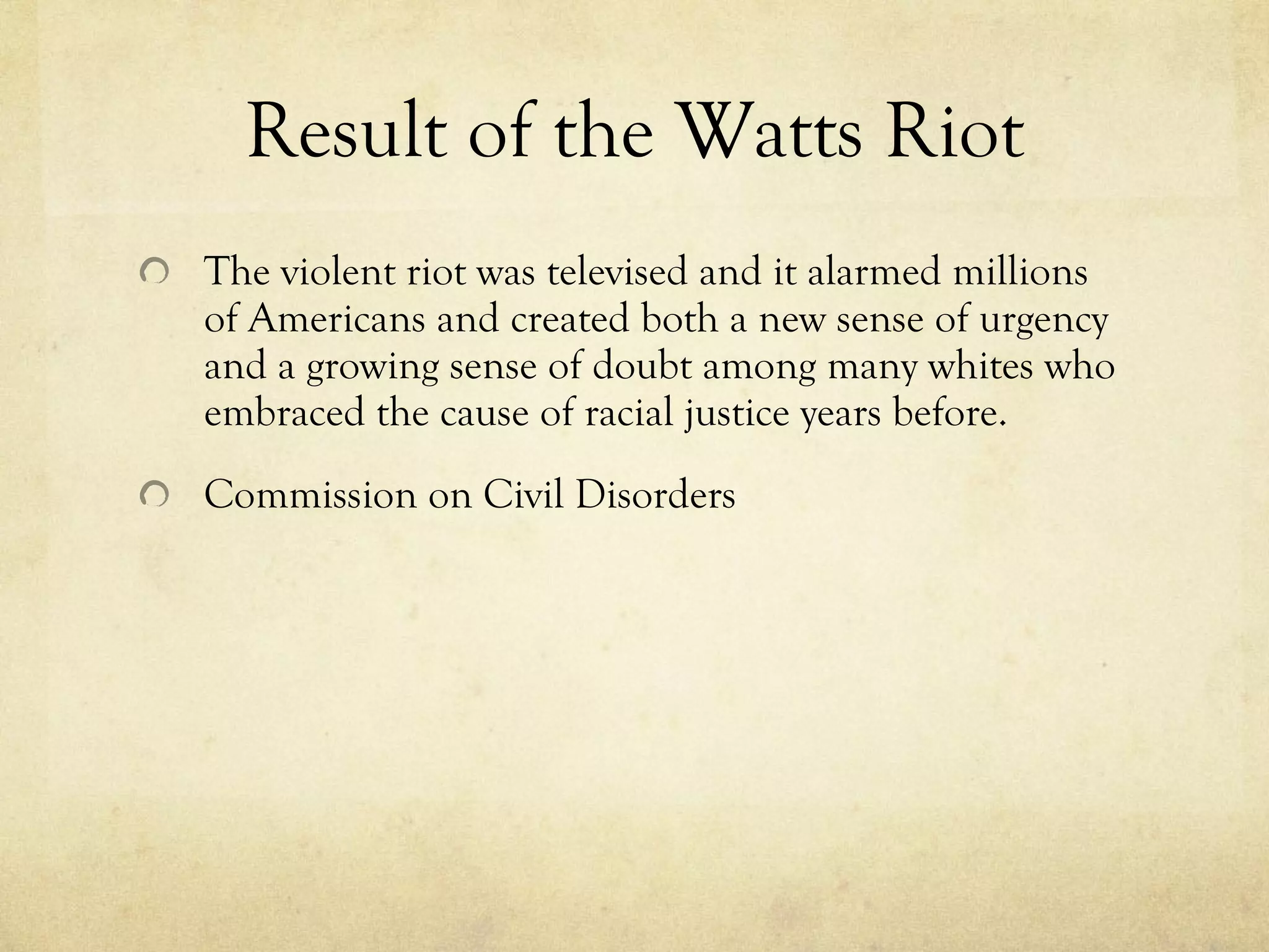 Result of the Watts Riot The violent riot was televised and it alarmed millions of Americans and created both a new sense of urgency and a growing sense of doubt among many whites who embraced the cause of racial justice years before. Commission on Civil Disorders 