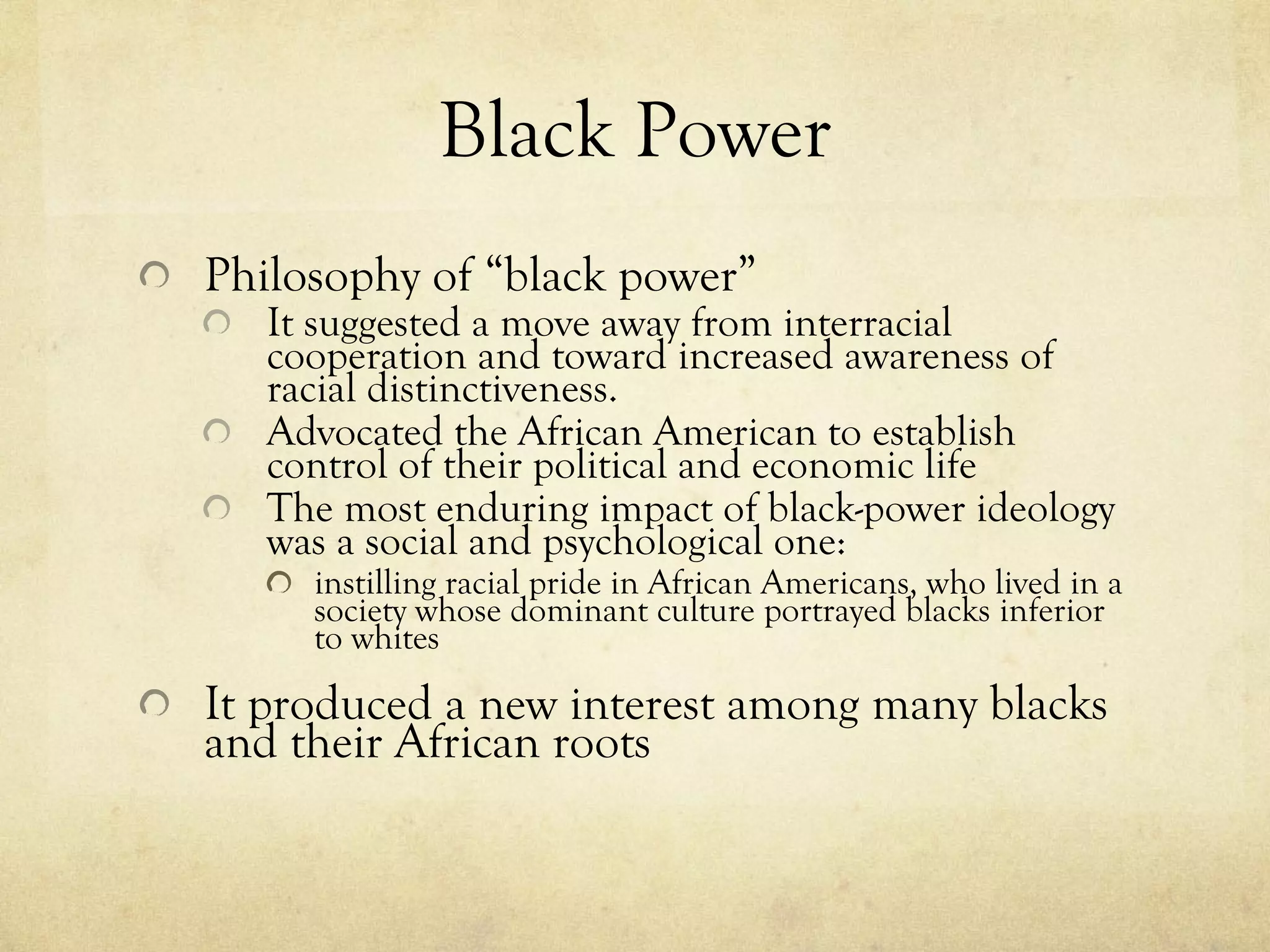 Black Power Philosophy of “black power” It suggested a move away from interracial cooperation and toward increased awareness of racial distinctiveness. Advocated the African American to establish control of their political and economic life The most enduring impact of black-power ideology was a social and psychological one:  instilling racial pride in African Americans, who lived in a society whose dominant culture portrayed blacks inferior to whites  It produced a new interest among many blacks and their African roots 
