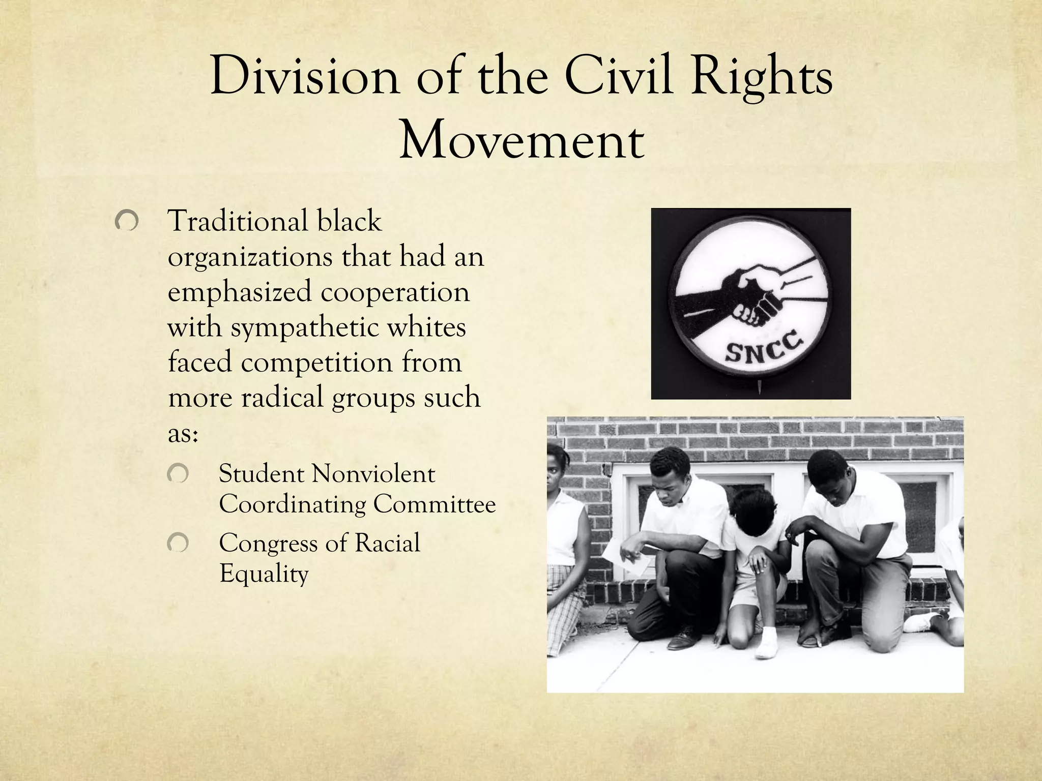 Division of the Civil Rights Movement Traditional black organizations that had an emphasized cooperation with sympathetic whites faced competition from more radical groups such as: Student Nonviolent Coordinating Committee  Congress of Racial Equality 