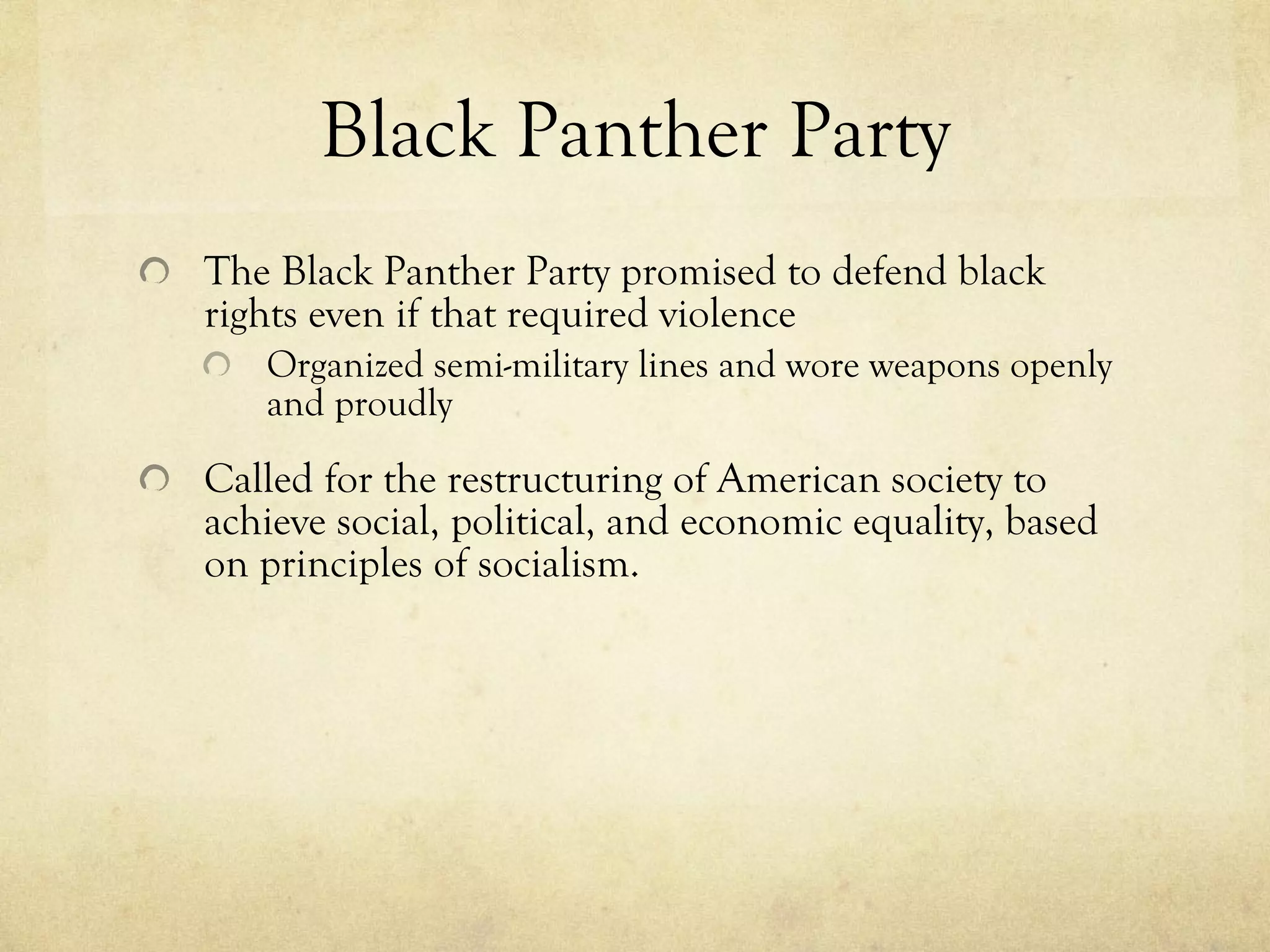 Black Panther Party The Black Panther Party promised to defend black rights even if that required violence Organized semi-military lines and wore weapons openly and proudly Called for the restructuring of American society to achieve social, political, and economic equality, based on principles of socialism. 