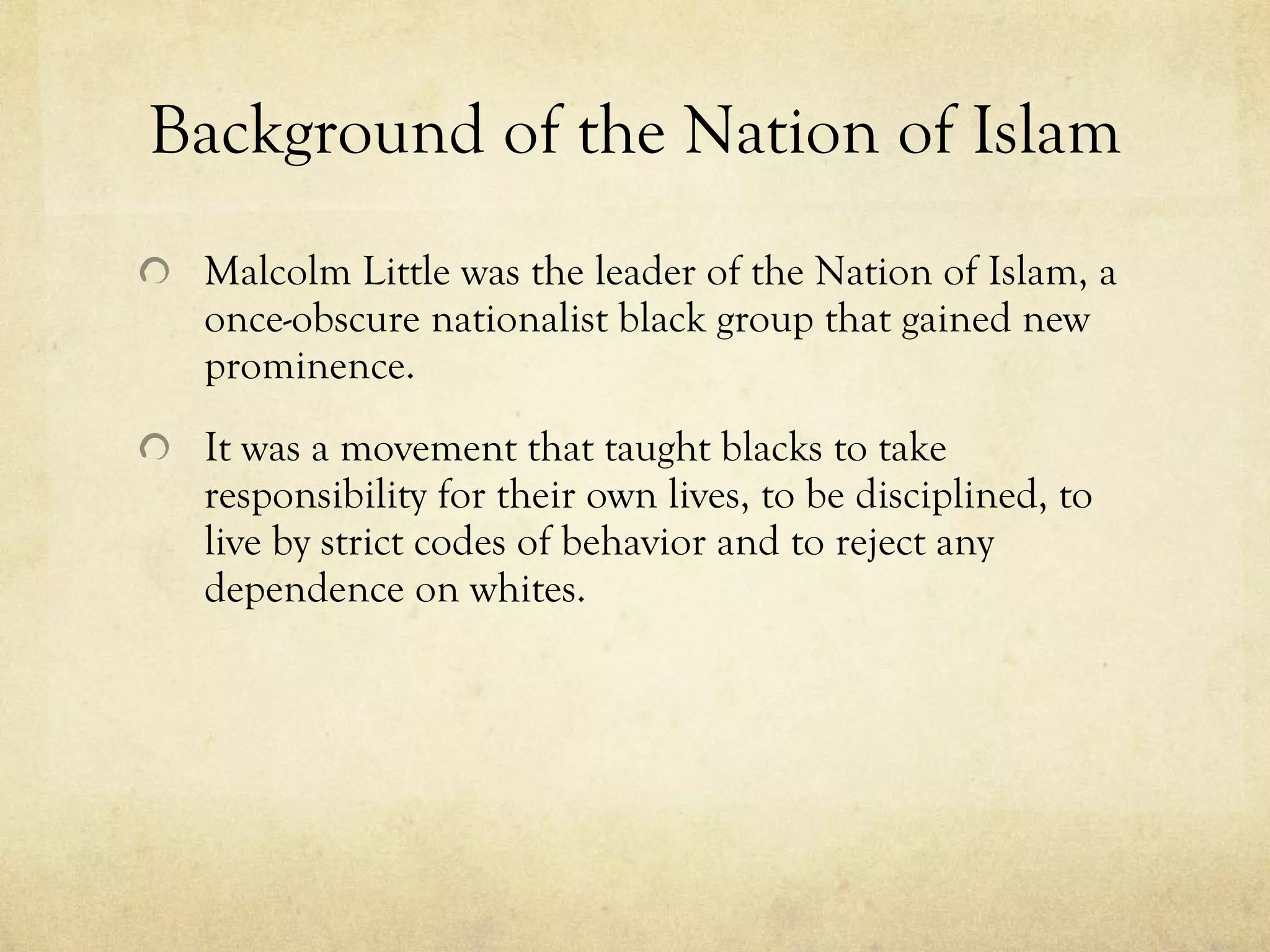 Background of the Nation of Islam Malcolm Little was the leader of the Nation of Islam, a once-obscure nationalist black group that gained new prominence. It was a movement that taught blacks to take responsibility for their own lives, to be disciplined, to live by strict codes of behavior and to reject any dependence on whites. 