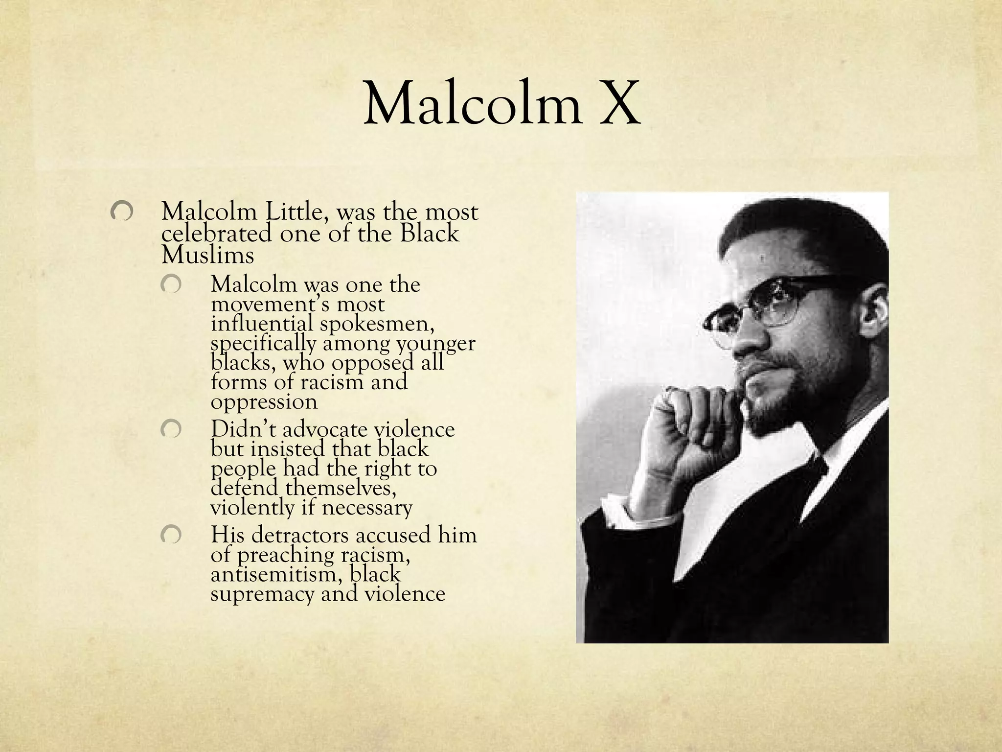 Malcolm X Malcolm Little, was the most celebrated one of the Black Muslims Malcolm was one the movement’s most influential spokesmen, specifically among younger blacks, who opposed all forms of racism and oppression Didn’t advocate violence but insisted that black people had the right to defend themselves, violently if necessary His detractors accused him of preaching racism, antisemitism, black supremacy and violence 
