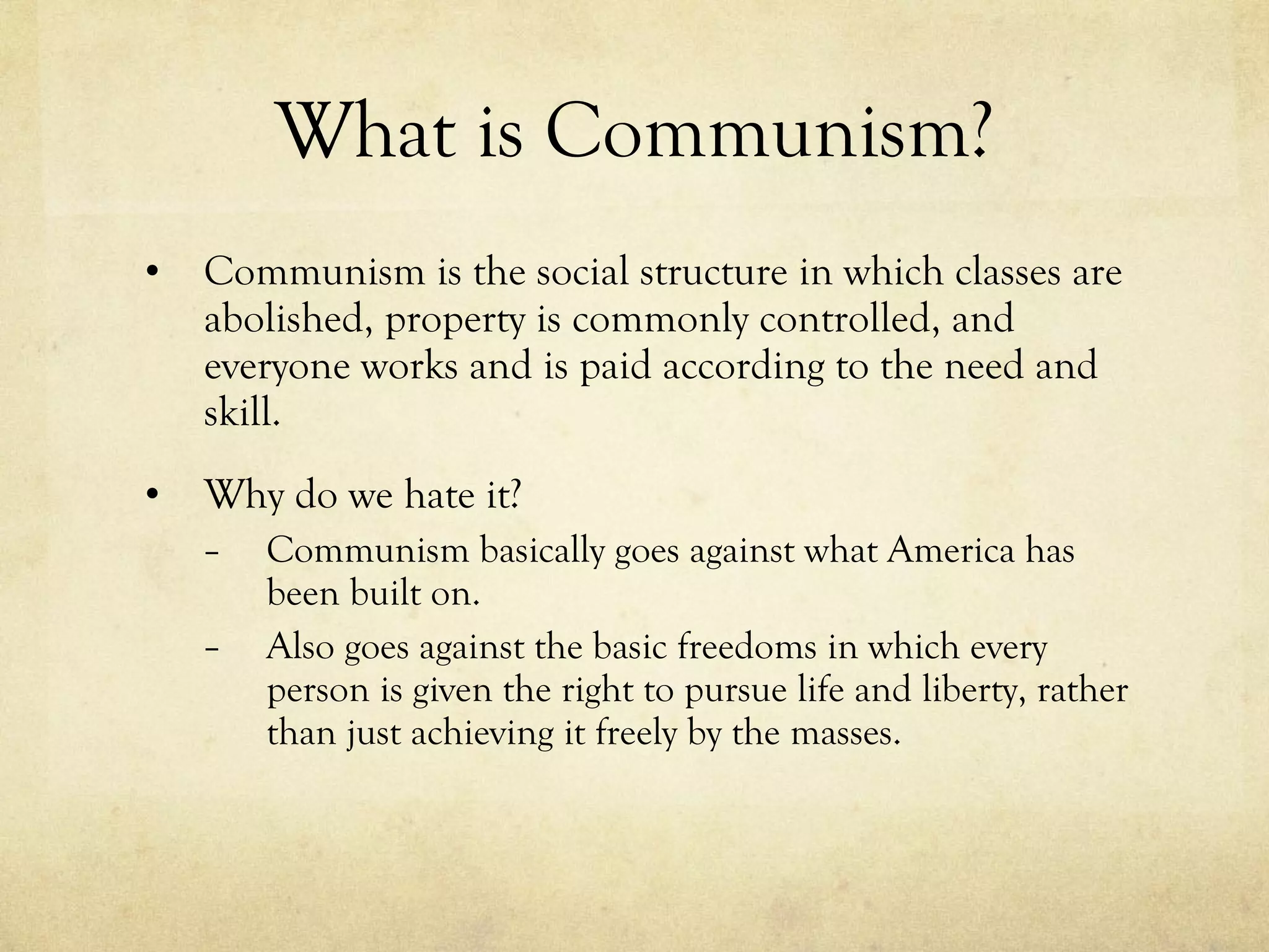 What is Communism? Communism is the social structure in which classes are abolished, property is commonly controlled, and everyone works and is paid according to the need and skill. Why do we hate it? Communism basically goes against what America has been built on.  Also goes against the basic freedoms in which every person is given the right to pursue life and liberty, rather than just achieving it freely by the masses. 