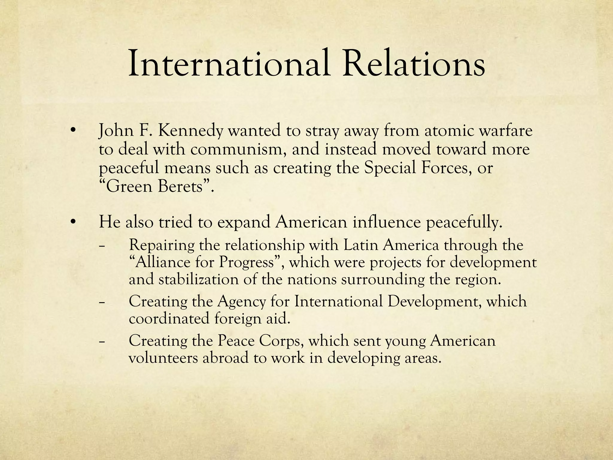 International Relations John F. Kennedy wanted to stray away from atomic warfare to deal with communism, and instead moved toward more peaceful means such as creating the Special Forces, or “Green Berets”. He also tried to expand American influence peacefully. Repairing the relationship with Latin America through the “Alliance for Progress”, which were projects for development and stabilization of the nations surrounding the region. Creating the Agency for International Development, which coordinated foreign aid.  Creating the Peace Corps, which sent young American volunteers abroad to work in developing areas. 