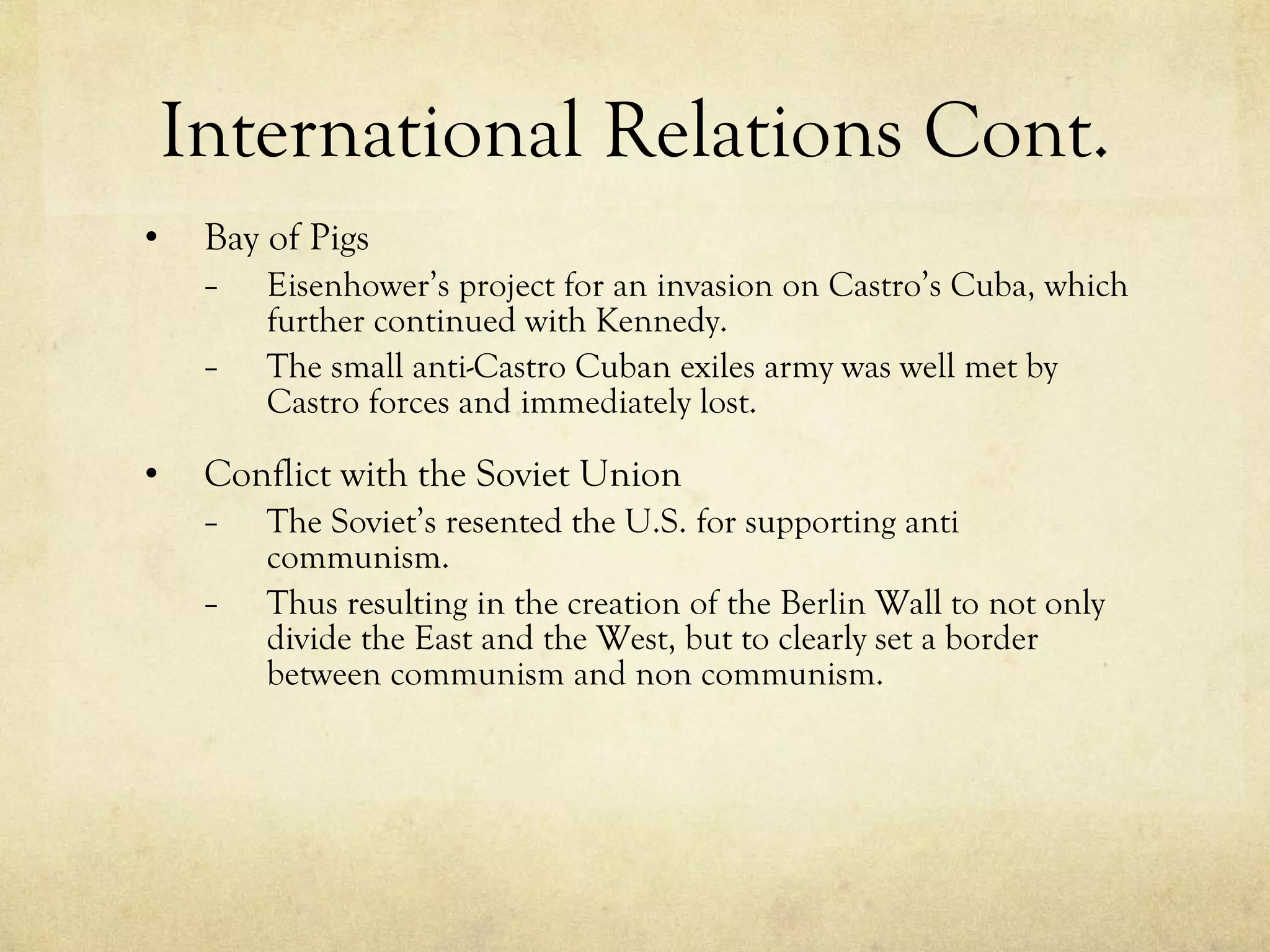 International Relations Cont. Bay of Pigs Eisenhower’s project for an invasion on Castro’s Cuba, which further continued with Kennedy. The small anti-Castro Cuban exiles army was well met by Castro forces and immediately lost. Conflict with the Soviet Union The Soviet’s resented the U.S. for supporting anti communism.  Thus resulting in the creation of the Berlin Wall to not only divide the East and the West, but to clearly set a border between communism and non communism. 