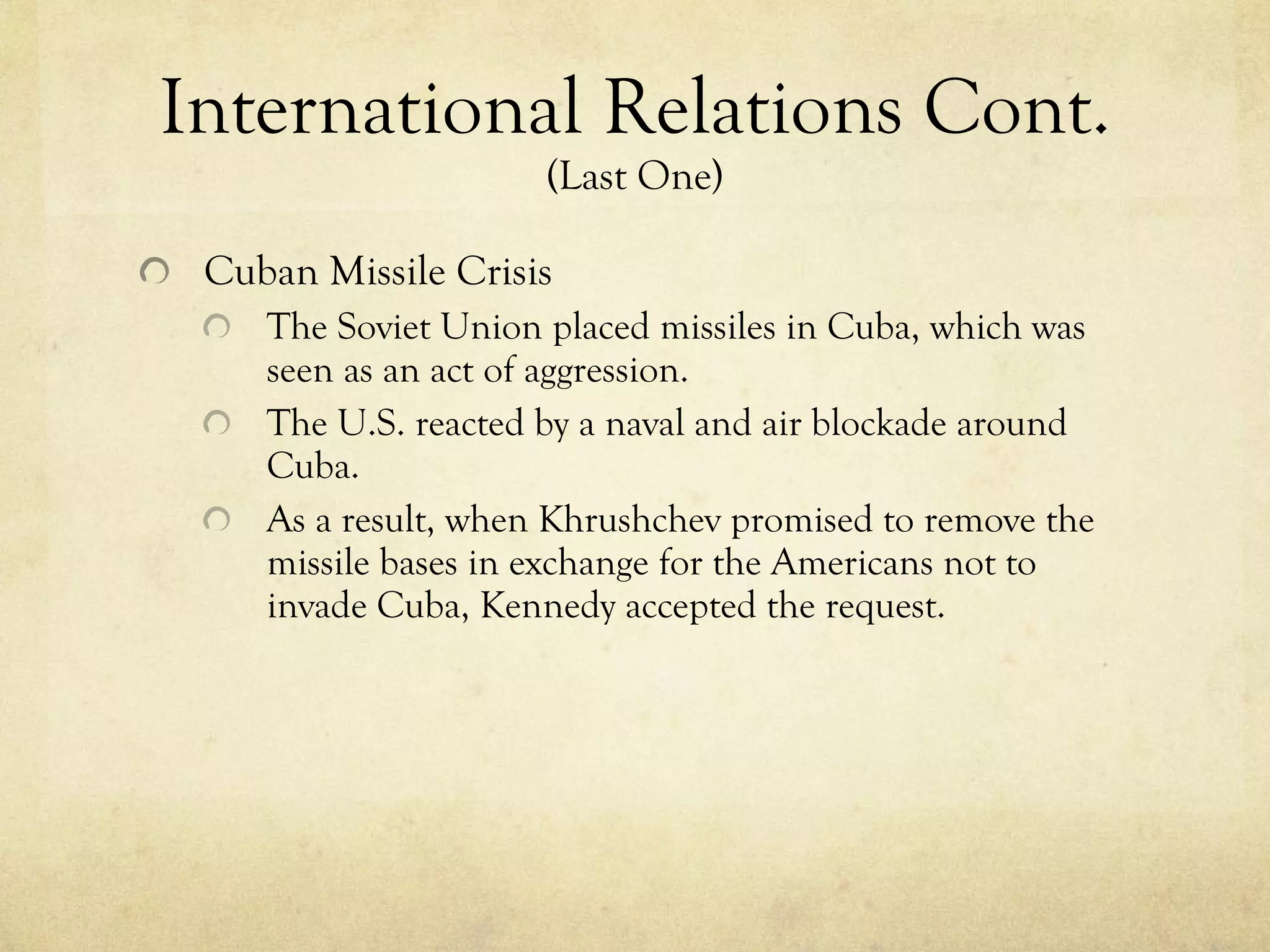 International Relations Cont.  (Last One) Cuban Missile Crisis The Soviet Union placed missiles in Cuba, which was seen as an act of aggression. The U.S. reacted by a naval and air blockade around Cuba.  As a result, when Khrushchev promised to remove the missile bases in exchange for the Americans not to invade Cuba, Kennedy accepted the request. 