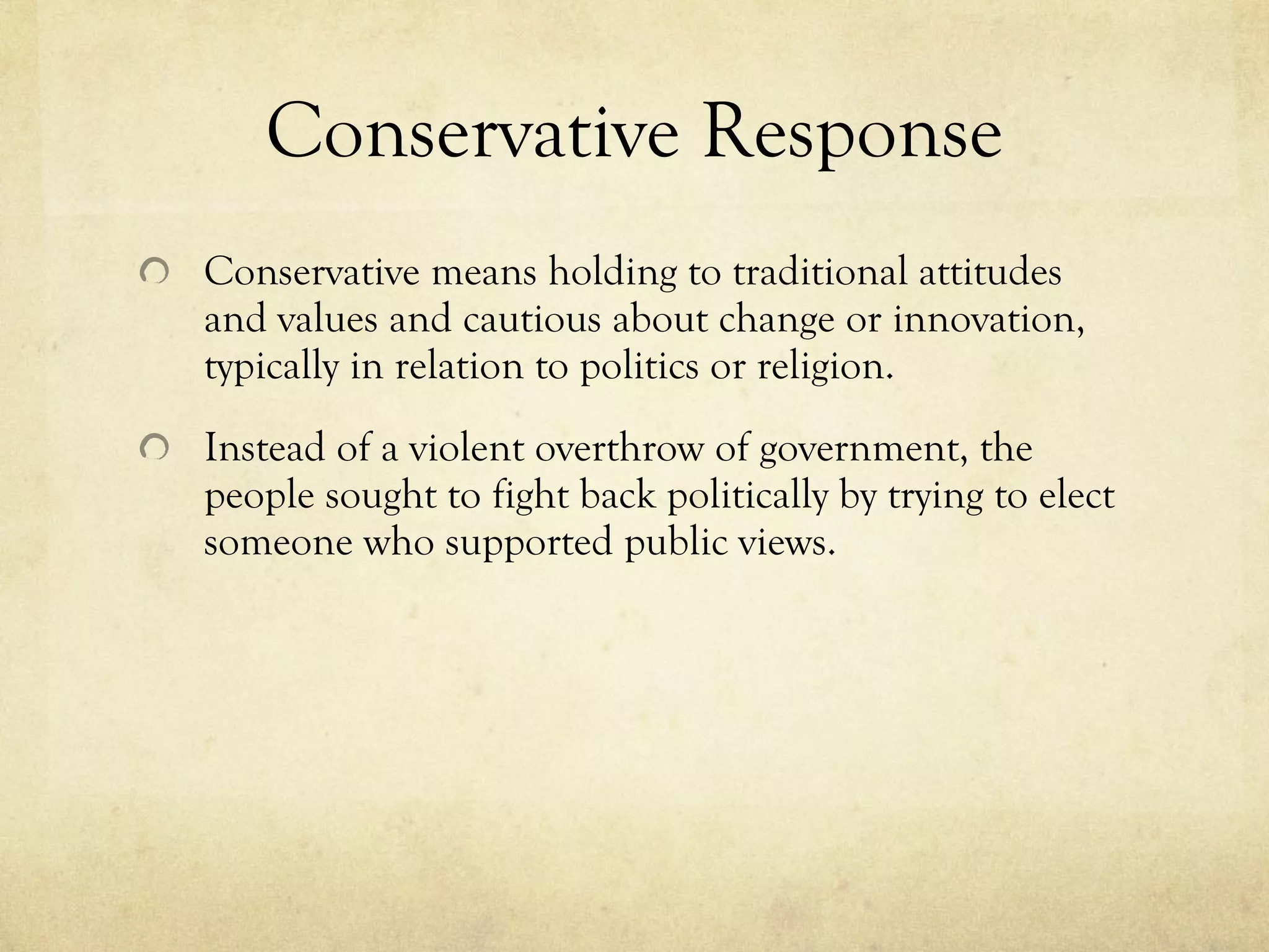 Conservative Response Conservative means holding to traditional attitudes and values and cautious about change or innovation, typically in relation to politics or religion. Instead of a violent overthrow of government, the people sought to fight back politically by trying to elect someone who supported public views. 