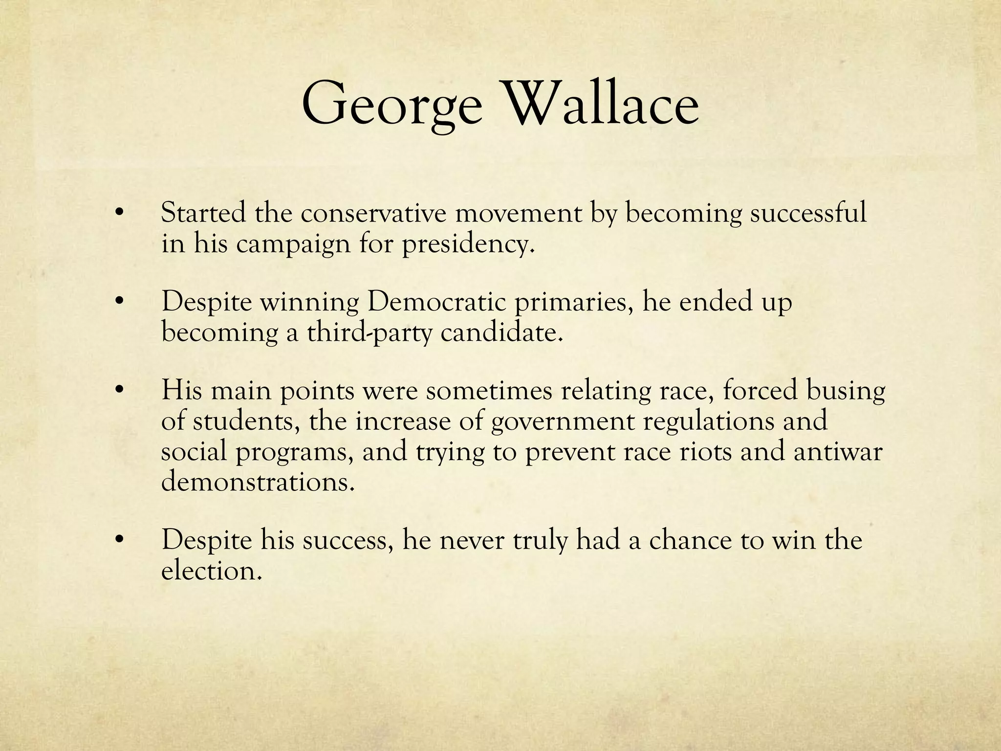 George Wallace Started the conservative movement by becoming successful in his campaign for presidency. Despite winning Democratic primaries, he ended up becoming a third-party candidate. His main points were sometimes relating race, forced busing of students, the increase of government regulations and social programs, and trying to prevent race riots and antiwar demonstrations. Despite his success, he never truly had a chance to win the election. 