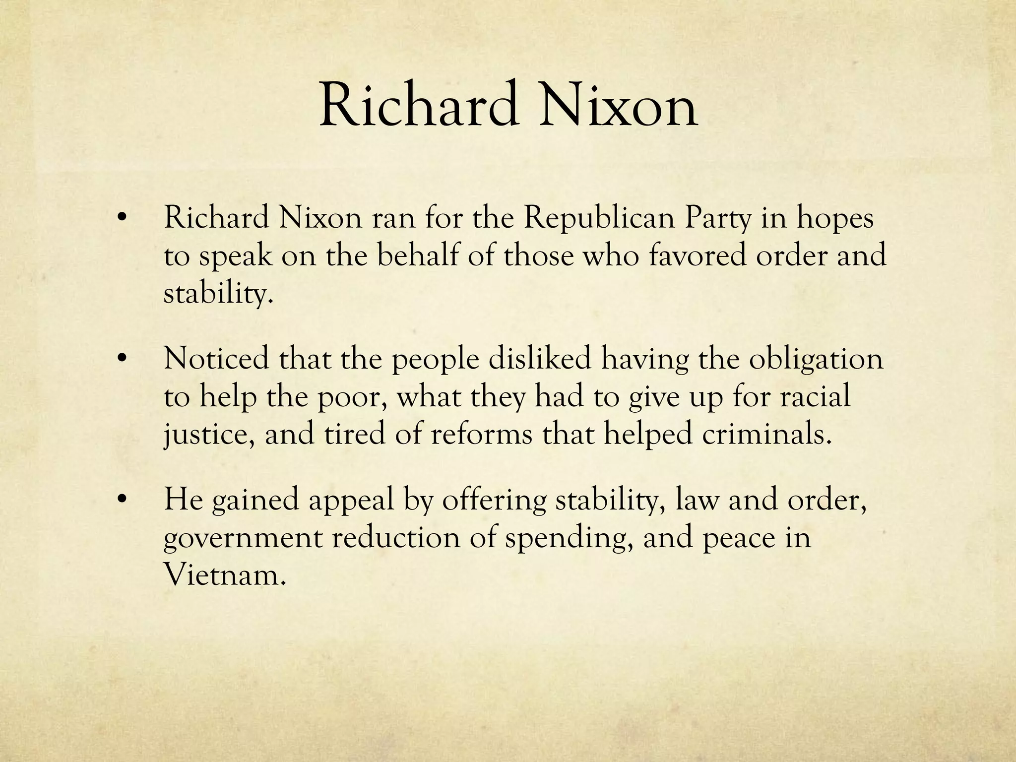 Richard Nixon Richard Nixon ran for the Republican Party in hopes to speak on the behalf of those who favored order and stability. Noticed that the people disliked having the obligation to help the poor, what they had to give up for racial justice, and tired of reforms that helped criminals. He gained appeal by offering stability, law and order, government reduction of spending, and peace in Vietnam. 