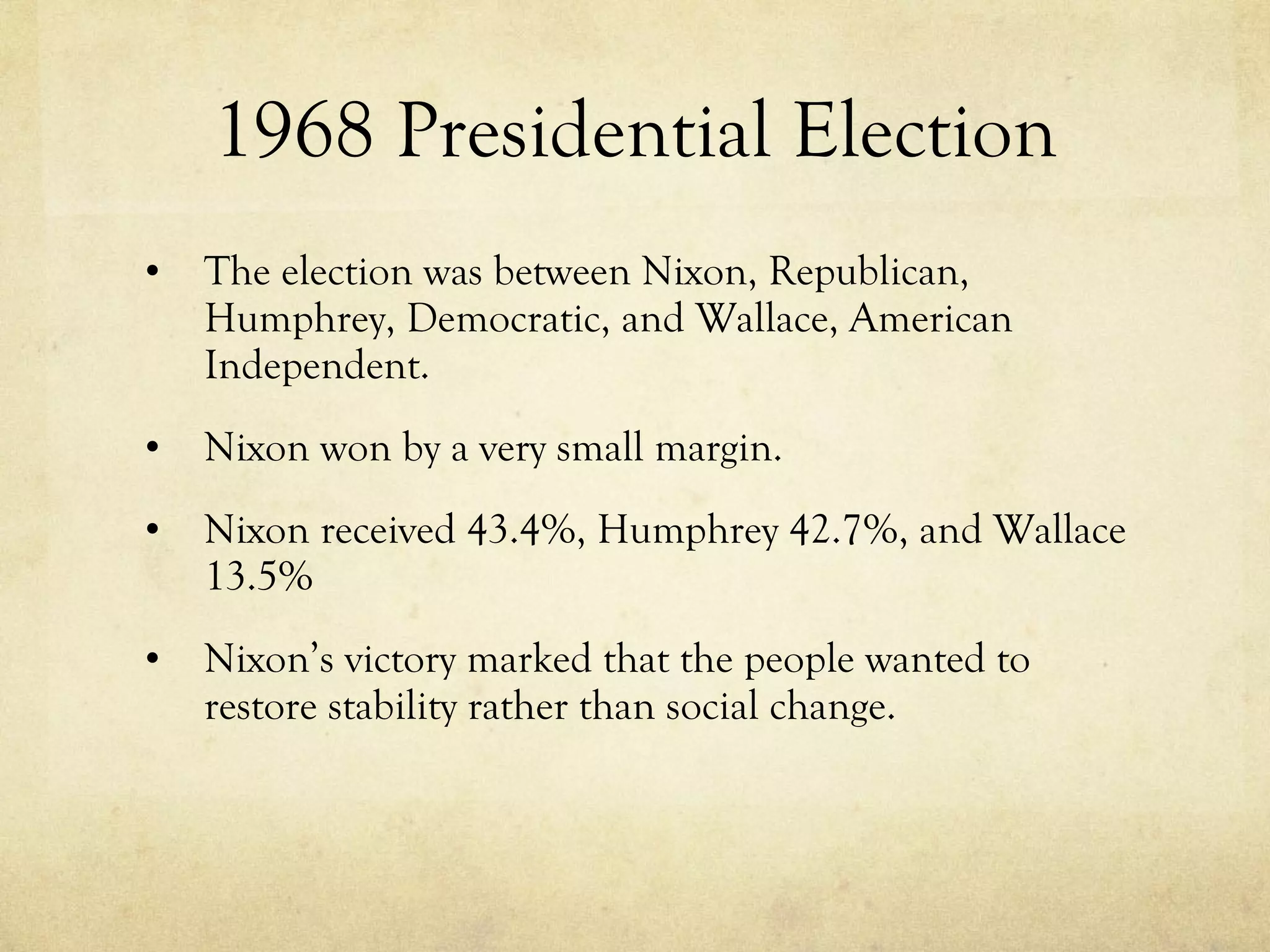 1968 Presidential Election The election was between Nixon, Republican, Humphrey, Democratic, and Wallace, American Independent. Nixon won by a very small margin. Nixon received 43.4%, Humphrey 42.7%, and Wallace 13.5% Nixon’s victory marked that the people wanted to restore stability rather than social change. 