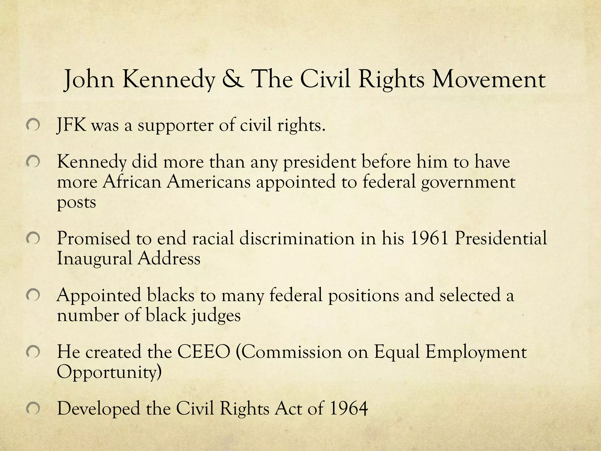 John Kennedy & The Civil Rights Movement JFK was a supporter of civil rights. Kennedy did more than any president before him to have more African Americans appointed to federal government posts   Promised to end racial discrimination in his 1961 Presidential Inaugural Address Appointed blacks to many federal positions and selected a number of black judges He created the CEEO (Commission on Equal Employment Opportunity) Developed the Civil Rights Act of 1964  