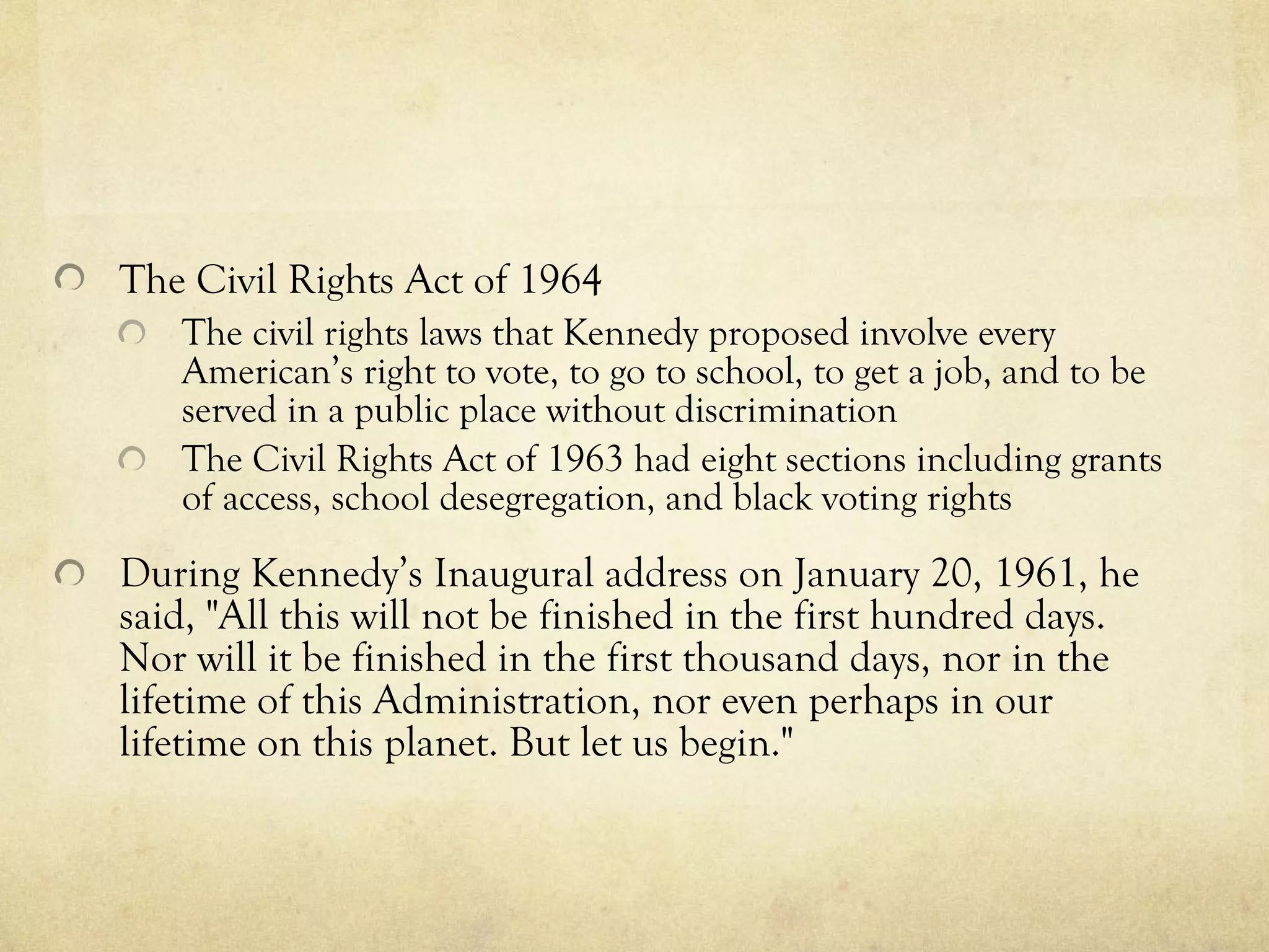 The  Civil Rights Act of 1964   The civil rights laws that Kennedy proposed  involve every American’s right to vote, to go to school, to get a job, and to be served in a public place without discrimination   The Civil Rights Act of 1963 had eight section s including grants of access, school desegregation, and black voting rights During Kennedy’s Inaugural address on January 20, 1961, he said, "All this will not be finished in the first hundred days. Nor will it be finished in the first thousand days, nor in the lifetime of this Administration, nor even perhaps in our lifetime on this planet. But let us begin."   