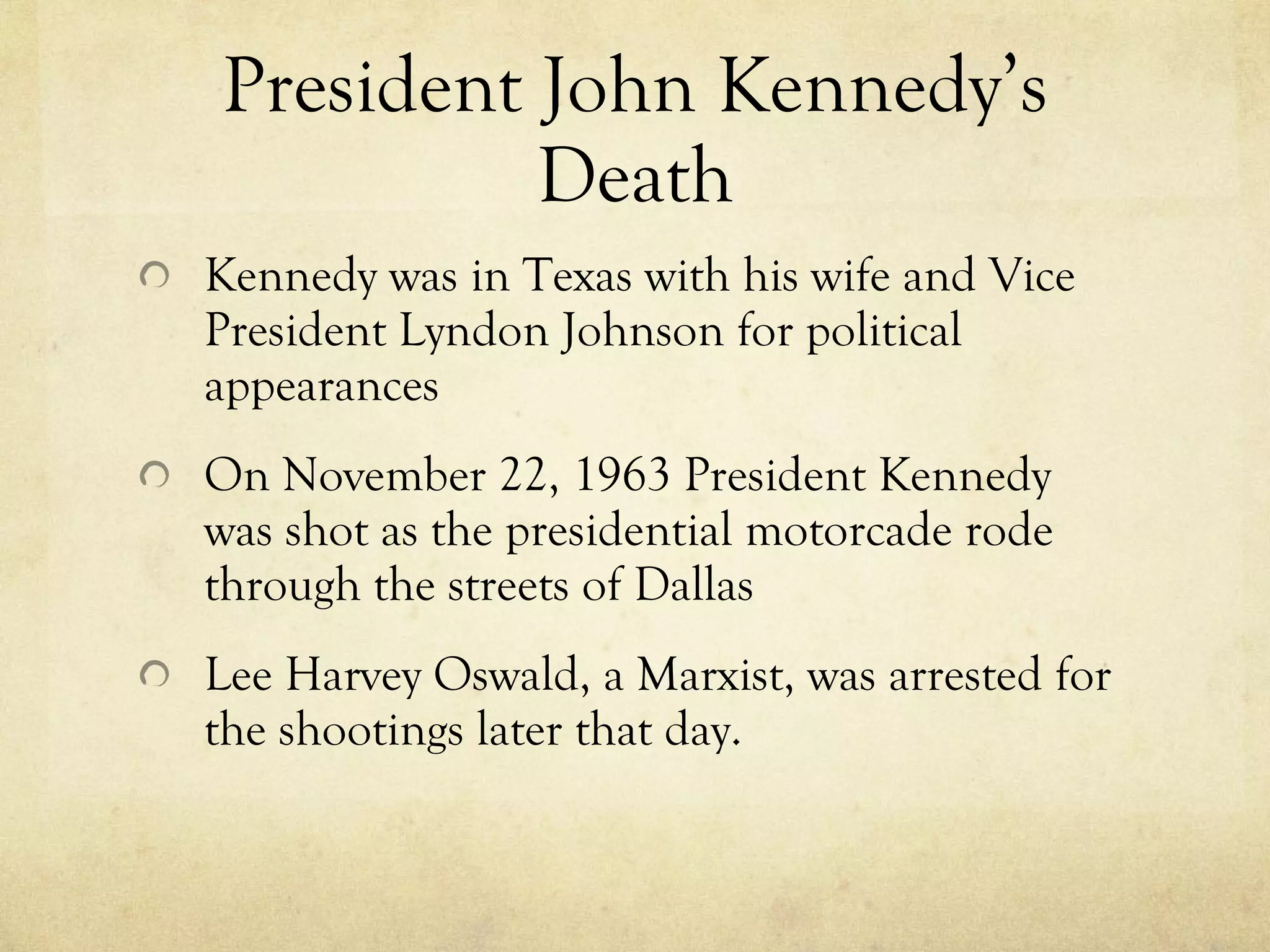 President John Kennedy’s Death Kennedy was in Texas with his wife and Vice President Lyndon Johnson for political appearances On November 22, 1963 President Kennedy was shot as the presidential motorcade rode through the streets of Dallas Lee Harvey Oswald, a Marxist, was arrested for the shootings later that day. 