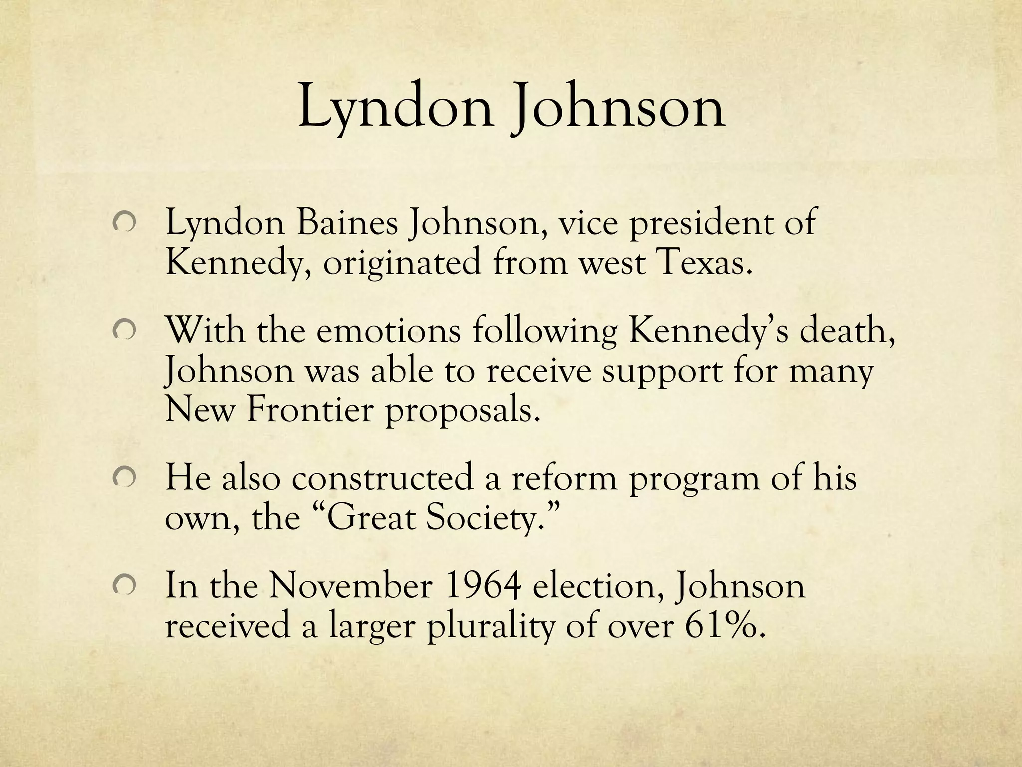 Lyndon Johnson Lyndon Baines Johnson, vice president of Kennedy, originated from west Texas. With the emotions following Kennedy’s death, Johnson was able to receive support for many New Frontier proposals. He also constructed a reform program of his own, the “Great Society.” In the November 1964 election, Johnson received a larger plurality of over 61%.  
