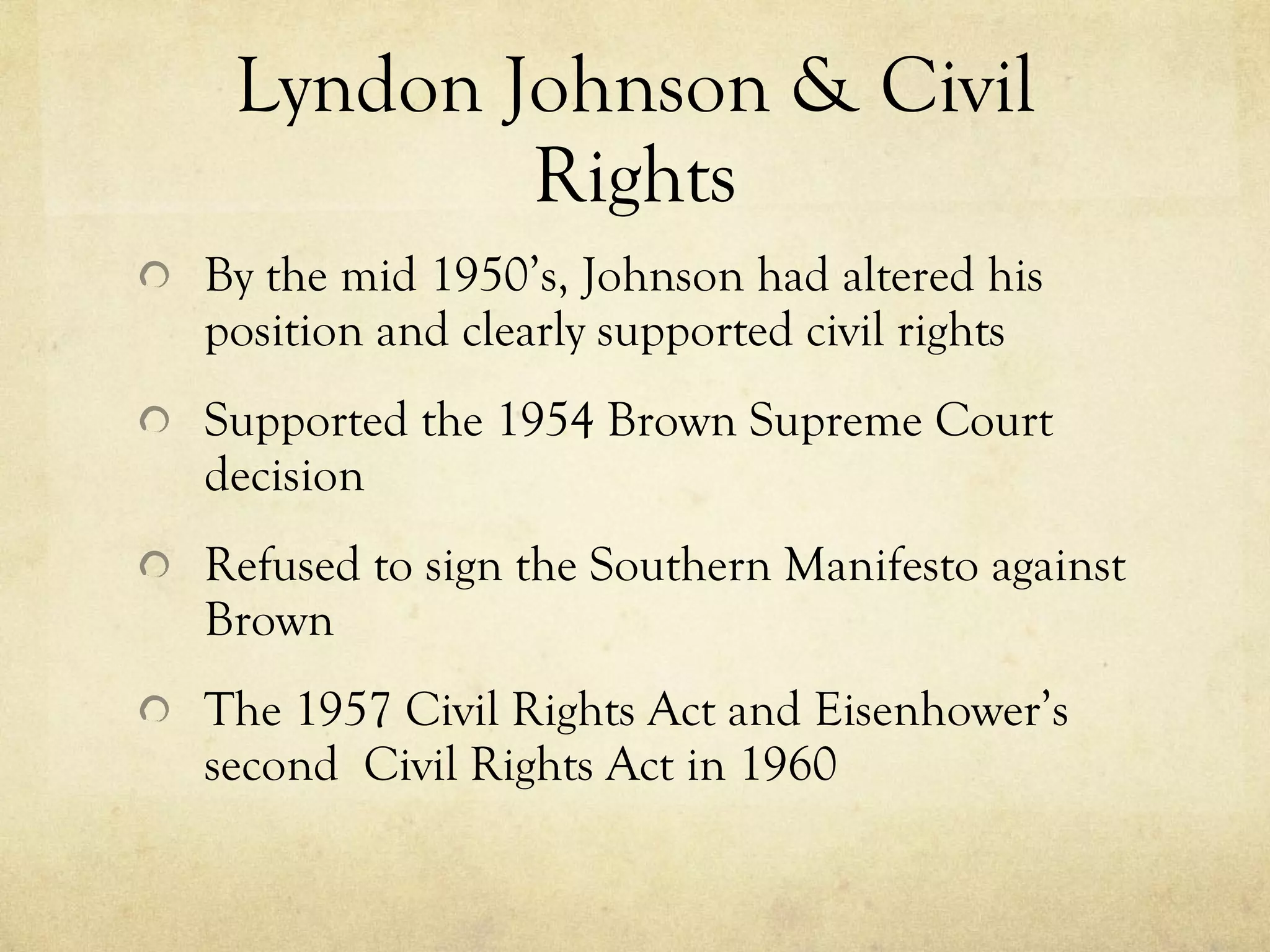 Lyndon Johnson & Civil Rights By the mid 1950’s, Johnson had altered his position and clearly supported civil rights Supported the 1954 Brown Supreme Court decision Refused to sign the Southern Manifesto against Brown The 1957 Civil Rights Act  and  Eisenhower’s second  Civil Rights Act in 1960  