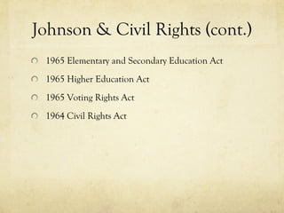 Johnson & Civil Rights (cont.) 1965 Elementary and Secondary Education Act  1965 Higher Education Act   1965 Voting Rights Act 1964 Civil Rights Act  