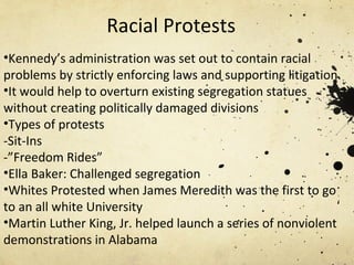 Racial Protests Kennedy’s administration was set out to contain racial problems by strictly enforcing laws and supporting litigation. It would help to overturn existing segregation statues without creating politically damaged divisions Types of protests -Sit-Ins -”Freedom Rides” Ella Baker: Challenged segregation Whites Protested when James Meredith was the first to go to an all white University Martin Luther King, Jr. helped launch a series of nonviolent demonstrations in Alabama  