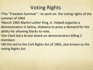 Voting Rights The “Freedom Summer” : to work on  the voting rights of the summer of 1964 March 1965 Martin Luther King, Jr. helped organize a demonstration in Selma, Alabama to press a demand for the ability for allowing blacks to vote. Jim Clark led a brutal attack on demonstrators killing 2 members All this led to the Civil Rights Act of 1965, also known as the voting Rights Act  