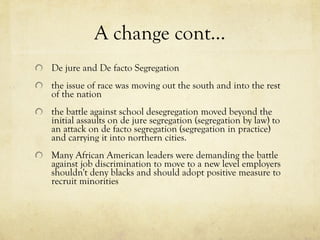 A change cont… De jure and De facto Segregation     the issue of race was moving out the south and into the rest of the nation     the battle against school desegregation moved beyond the initial assaults on de jure segregation (segregation by law) to an attack on de facto segregation (segregation in practice) and carrying it into northern cities.     Many African American leaders were demanding the battle against job discrimination to move to a new level employers shouldn't deny blacks and should adopt positive measure to recruit minorities 