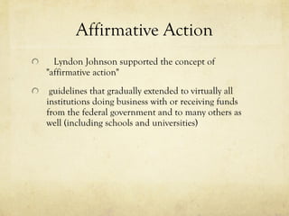 Affirmative Action     Lyndon Johnson supported the concept of  "affirmative action"        guidelines that gradually extended to virtually all institutions doing business with or receiving funds from the federal government and to many others as well (including schools and universities) 