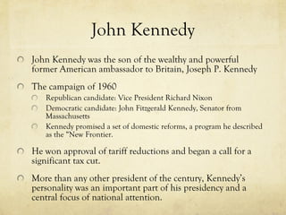 John Kennedy John Kennedy was the son of the wealthy and powerful former American ambassador to Britain, Joseph P. Kennedy The campaign of 1960 Republican candidate: Vice President Richard Nixon Democratic candidate: John Fitzgerald Kennedy, Senator from Massachusetts Kennedy promised a set of domestic reforms, a program he described as the “New Frontier. He won approval of tariff reductions and began a call for a significant tax cut. More than any other president of the century, Kennedy’s personality was an important part of his presidency and a central focus of national attention. 