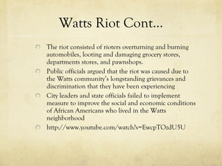 Watts Riot Cont… The riot consisted of rioters overturning and burning automobiles, looting and damaging grocery stores, departments stores, and pawnshops.  Public officials argued that the riot was caused due to the Watts community’s longstanding grievances and discrimination that they have been experiencing City leaders and state officials failed to implement measure to improve the social and economic conditions of African Americans who lived in the Watts neighborhood http://www.youtube.com/watch?v=EwcpTOzdU5U 